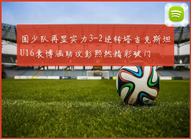 国少队再显实力3-2逆转塔吉克斯坦U16袁博涵助攻彭熙然精彩破门