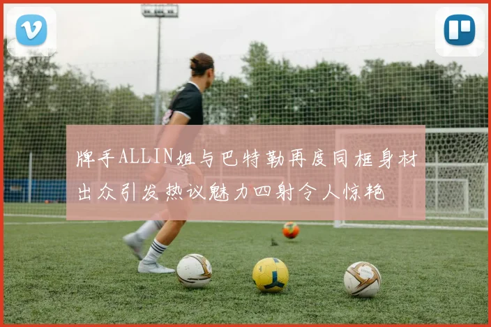 牌手ALLIN姐与巴特勒再度同框身材出众引发热议魅力四射令人惊艳
