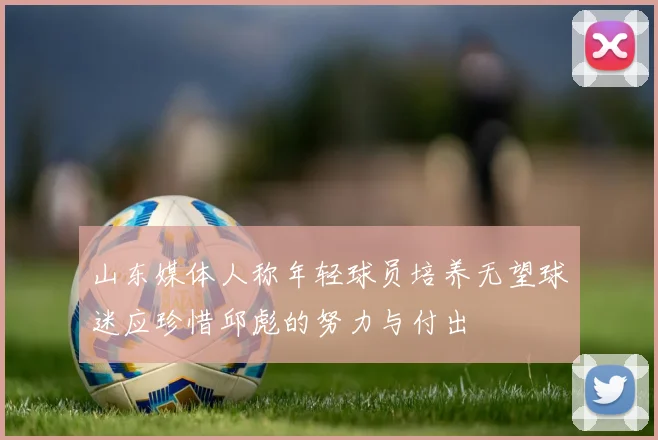 山东媒体人称年轻球员培养无望球迷应珍惜邱彪的努力与付出