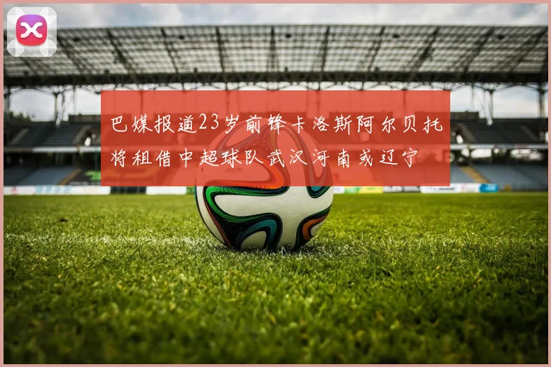巴媒报道23岁前锋卡洛斯阿尔贝托将租借中超球队武汉河南或辽宁