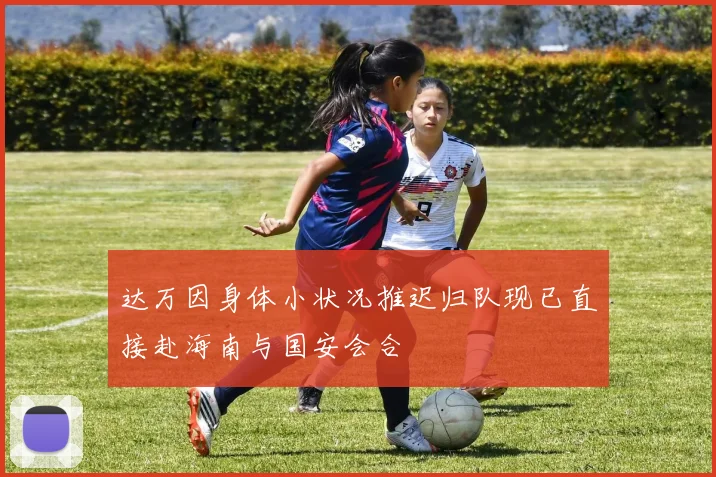 达万因身体小状况推迟归队现已直接赴海南与国安会合