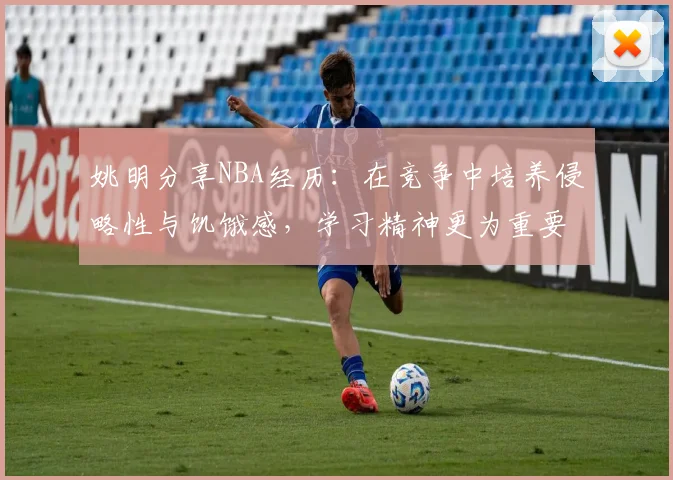 姚明分享NBA经历：在竞争中培养侵略性与饥饿感，学习精神更为重要