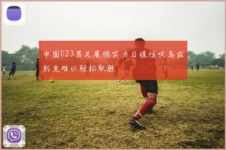 中国U23男足展现实力日媒惊叹乌兹别克难以轻松取胜
