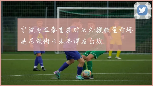 宁波与亚泰首发对决外援较量奇塔迪尼领衔卡米洛谭龙出战