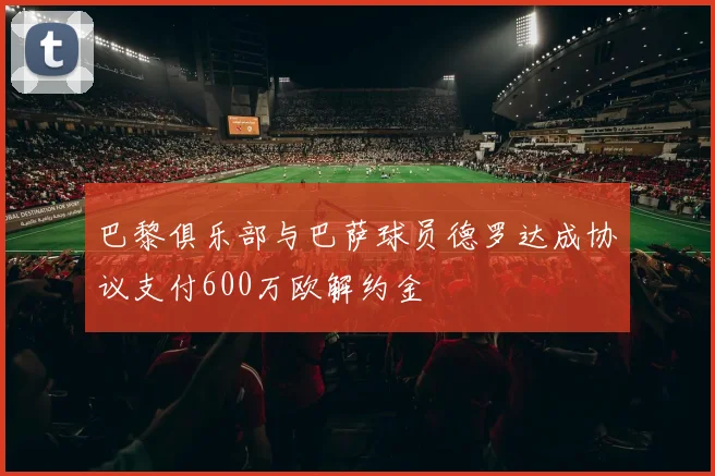 巴黎俱乐部与巴萨球员德罗达成协议支付600万欧解约金