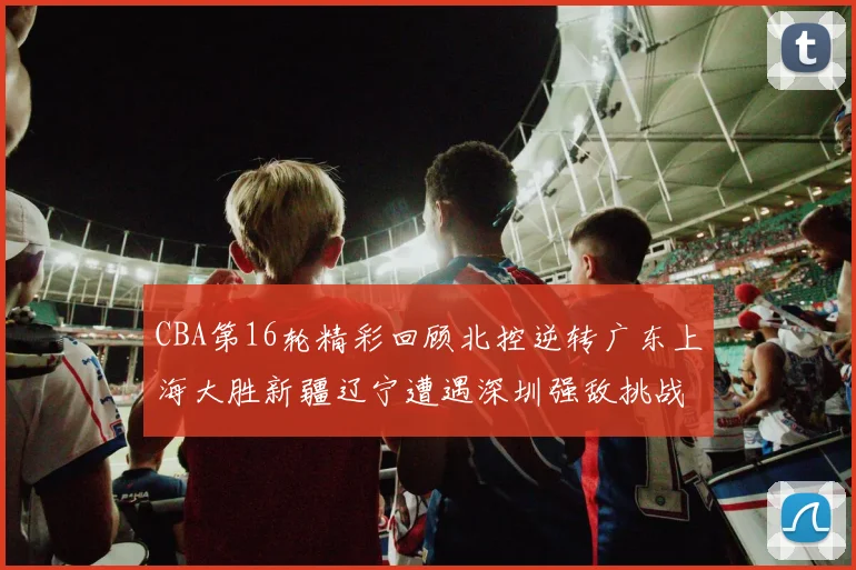 CBA第16轮精彩回顾北控逆转广东上海大胜新疆辽宁遭遇深圳强敌挑战