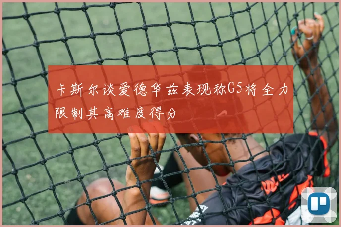 卡斯尔谈爱德华兹表现称G5将全力限制其高难度得分