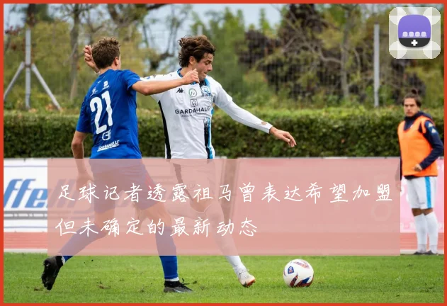 足球记者透露祖马曾表达希望加盟但未确定的最新动态