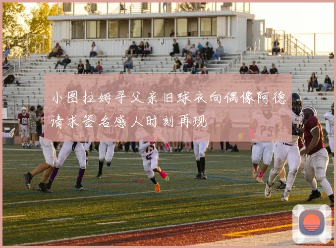 小图拉姆寻父亲旧球衣向偶像阿德请求签名感人时刻再现