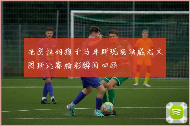 老图拉姆携子马库斯现场助威尤文图斯比赛精彩瞬间回顾