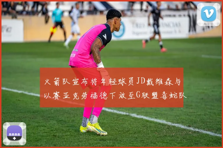 火箭队宣布将年轻球员JD戴维森与以赛亚克劳福德下放至G联盟毒蛇队进行锻炼